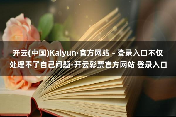开云(中国)Kaiyun·官方网站 - 登录入口不仅处理不了自己问题-开云彩票官方网站 登录入口