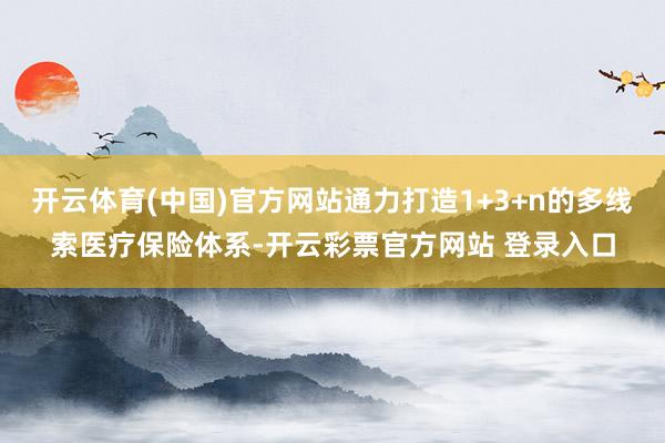 开云体育(中国)官方网站通力打造1+3+n的多线索医疗保险体系-开云彩票官方网站 登录入口