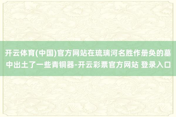 开云体育(中国)官方网站在琉璃河名胜作册奂的墓中出土了一些青铜器-开云彩票官方网站 登录入口