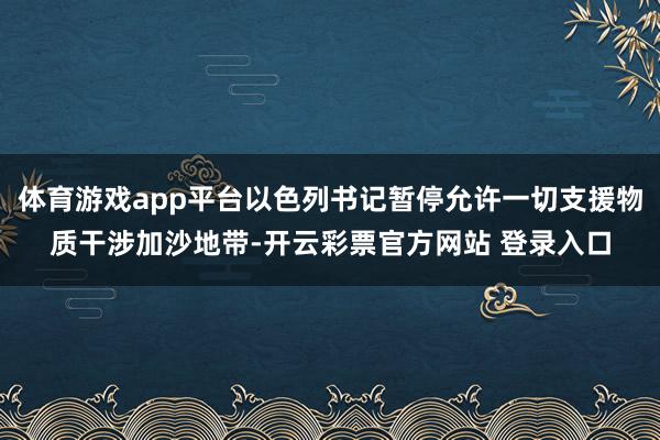 体育游戏app平台以色列书记暂停允许一切支援物质干涉加沙地带-开云彩票官方网站 登录入口