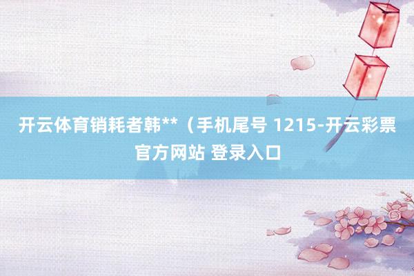开云体育销耗者韩**（手机尾号 1215-开云彩票官方网站 登录入口