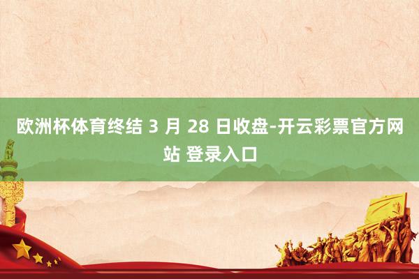欧洲杯体育终结 3 月 28 日收盘-开云彩票官方网站 登录入口