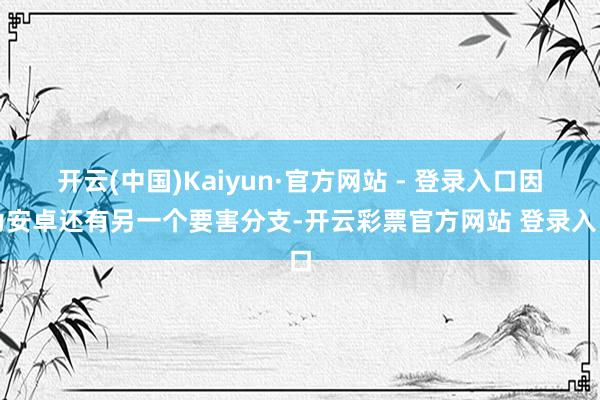 开云(中国)Kaiyun·官方网站 - 登录入口因为安卓还有另一个要害分支-开云彩票官方网站 登录入口