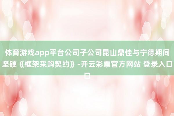 体育游戏app平台公司子公司昆山鼎佳与宁德期间坚硬《框架采购契约》-开云彩票官方网站 登录入口