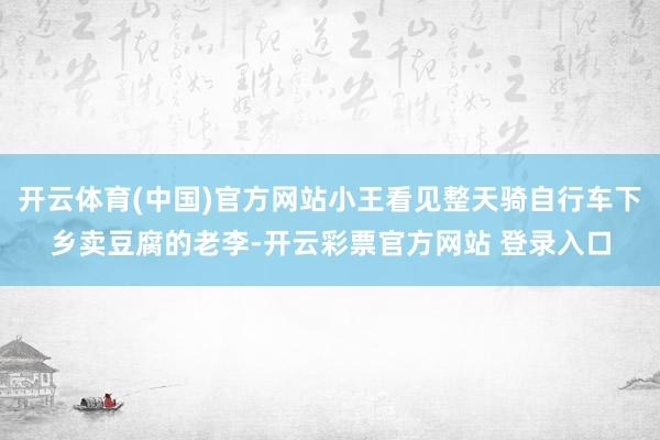 开云体育(中国)官方网站小王看见整天骑自行车下乡卖豆腐的老李-开云彩票官方网站 登录入口