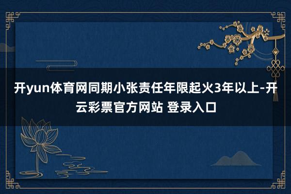开yun体育网同期小张责任年限起火3年以上-开云彩票官方网站 登录入口