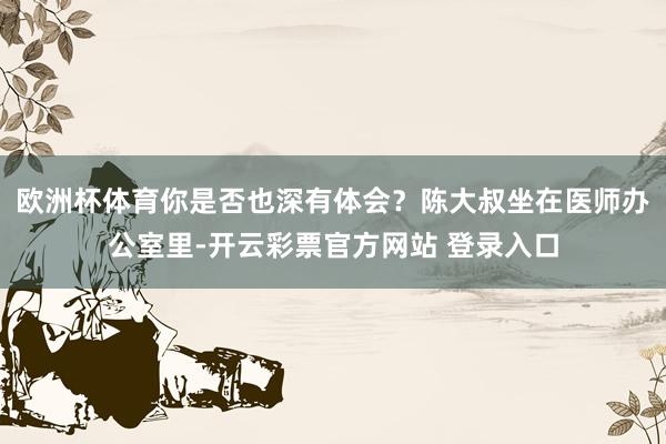 欧洲杯体育你是否也深有体会？陈大叔坐在医师办公室里-开云彩票官方网站 登录入口