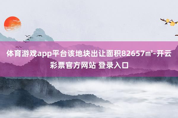 体育游戏app平台该地块出让面积82657㎡-开云彩票官方网站 登录入口