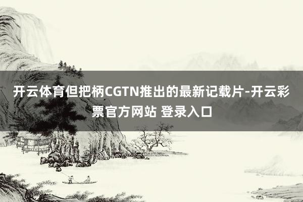 开云体育但把柄CGTN推出的最新记载片-开云彩票官方网站 登录入口