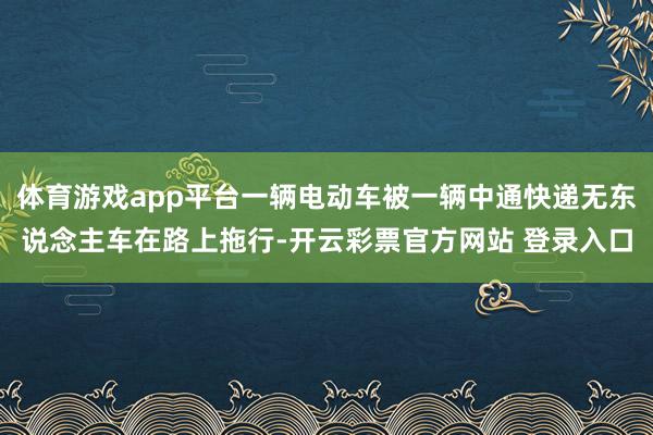 体育游戏app平台一辆电动车被一辆中通快递无东说念主车在路上拖行-开云彩票官方网站 登录入口