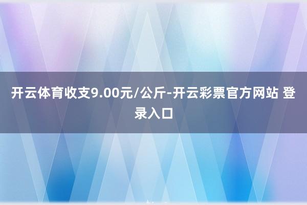 开云体育收支9.00元/公斤-开云彩票官方网站 登录入口