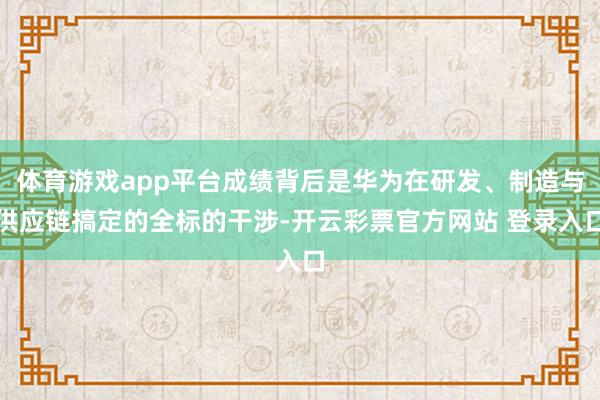 体育游戏app平台成绩背后是华为在研发、制造与供应链搞定的全标的干涉-开云彩票官方网站 登录入口