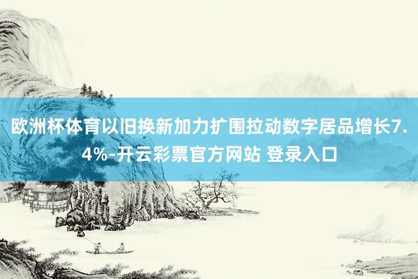 欧洲杯体育以旧换新加力扩围拉动数字居品增长7.4%-开云彩票官方网站 登录入口