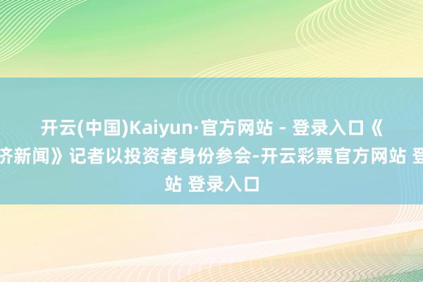 开云(中国)Kaiyun·官方网站 - 登录入口《逐日经济新闻》记者以投资者身份参会-开云彩票官方网站 登录入口