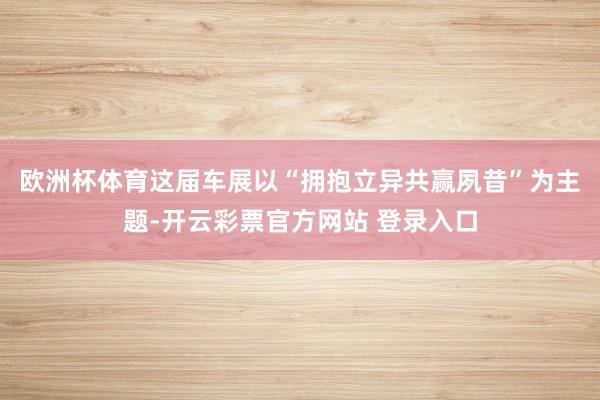 欧洲杯体育　　这届车展以“拥抱立异共赢夙昔”为主题-开云彩票官方网站 登录入口
