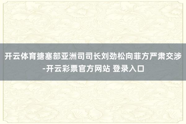 开云体育搪塞部亚洲司司长刘劲松向菲方严肃交涉-开云彩票官方网站 登录入口