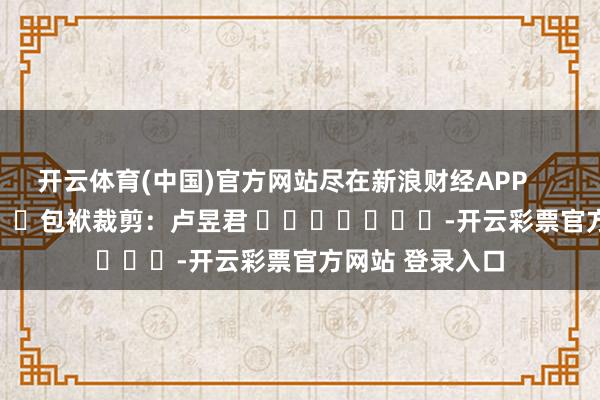 开云体育(中国)官方网站尽在新浪财经APP            						包袱裁剪：卢昱君 							-开云彩票官方网站 登录入口