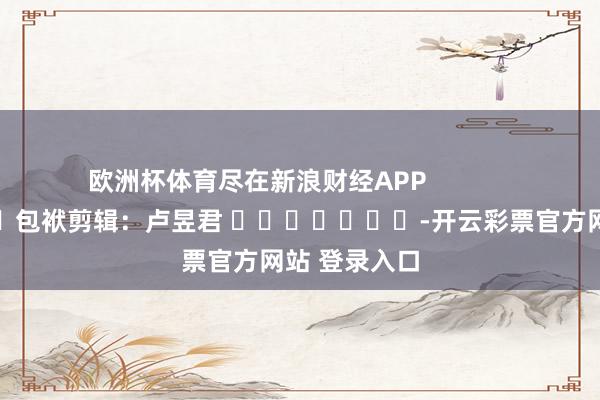 欧洲杯体育尽在新浪财经APP            						包袱剪辑：卢昱君 							-开云彩票官方网站 登录入口