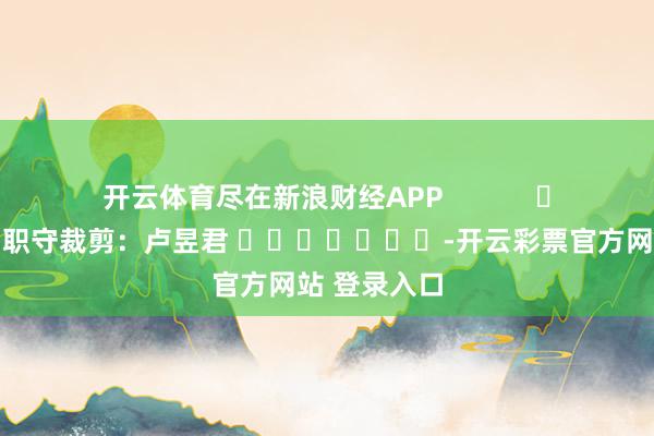 开云体育尽在新浪财经APP            						职守裁剪：卢昱君 							-开云彩票官方网站 登录入口