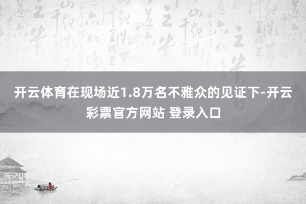 开云体育在现场近1.8万名不雅众的见证下-开云彩票官方网站 登录入口