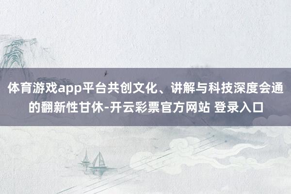 体育游戏app平台共创文化、讲解与科技深度会通的翻新性甘休-开云彩票官方网站 登录入口