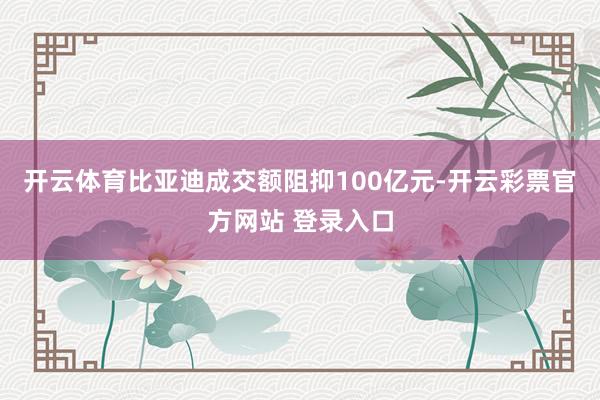 开云体育比亚迪成交额阻抑100亿元-开云彩票官方网站 登录入口
