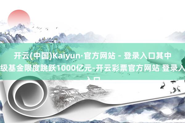 开云(中国)Kaiyun·官方网站 - 登录入口其中省级基金限度跳跃1000亿元-开云彩票官方网站 登录入口