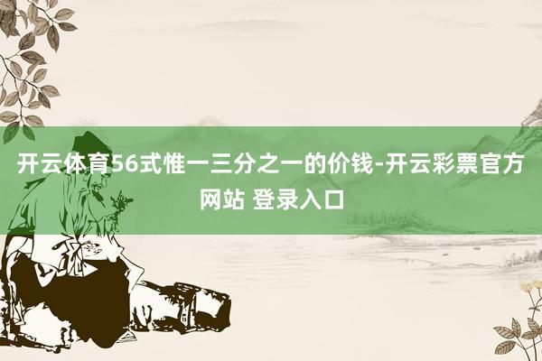 开云体育56式惟一三分之一的价钱-开云彩票官方网站 登录入口
