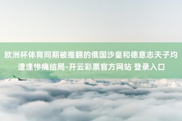 欧洲杯体育同期被推翻的俄国沙皇和德意志天子均遭逢惨痛结局-开云彩票官方网站 登录入口