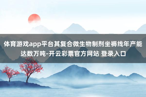 体育游戏app平台其复合微生物制剂坐褥线年产能达数万吨-开云彩票官方网站 登录入口