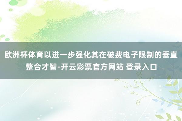 欧洲杯体育以进一步强化其在破费电子限制的垂直整合才智-开云彩票官方网站 登录入口