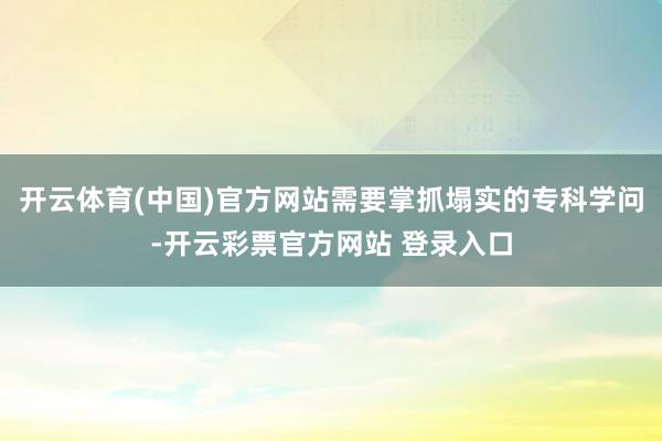 开云体育(中国)官方网站需要掌抓塌实的专科学问-开云彩票官方网站 登录入口