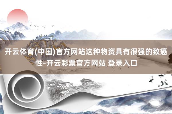 开云体育(中国)官方网站这种物资具有很强的致癌性-开云彩票官方网站 登录入口