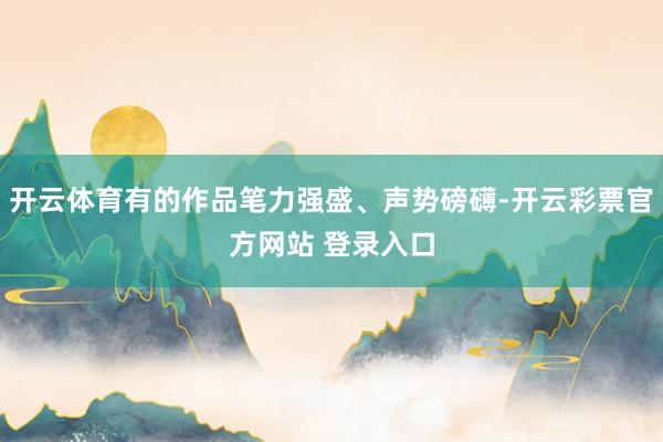 开云体育有的作品笔力强盛、声势磅礴-开云彩票官方网站 登录入口