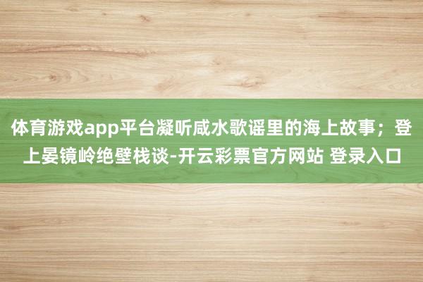 体育游戏app平台凝听咸水歌谣里的海上故事；登上晏镜岭绝壁栈谈-开云彩票官方网站 登录入口