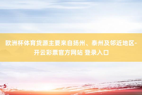 欧洲杯体育货源主要来自扬州、泰州及邻近地区-开云彩票官方网站 登录入口