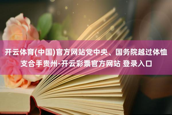 开云体育(中国)官方网站党中央、国务院越过体恤支合手贵州-开云彩票官方网站 登录入口