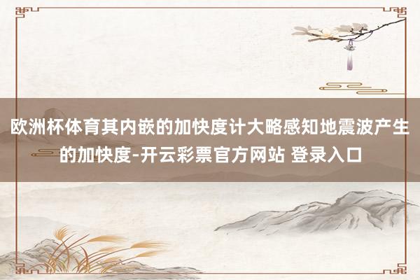 欧洲杯体育其内嵌的加快度计大略感知地震波产生的加快度-开云彩票官方网站 登录入口