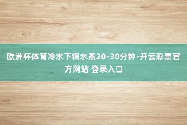 欧洲杯体育冷水下锅水煮20-30分钟-开云彩票官方网站 登录入口