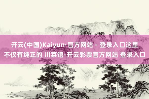 开云(中国)Kaiyun·官方网站 - 登录入口这里不仅有纯正的 川菜馆-开云彩票官方网站 登录入口