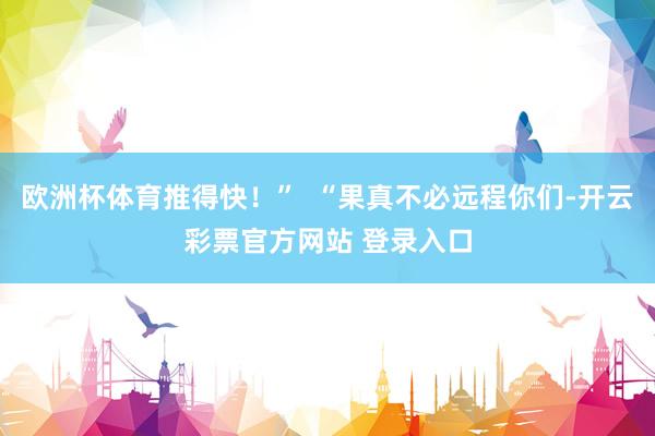欧洲杯体育推得快！”  “果真不必远程你们-开云彩票官方网站 登录入口