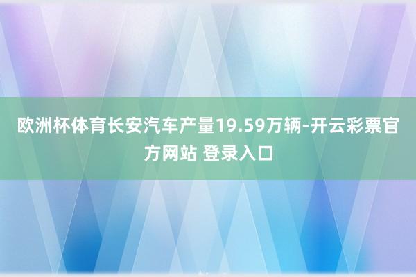 欧洲杯体育长安汽车产量19.59万辆-开云彩票官方网站 登录入口