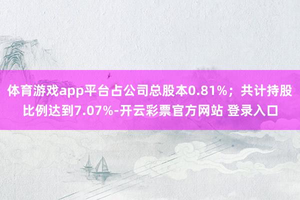 体育游戏app平台占公司总股本0.81%；共计持股比例达到7.07%-开云彩票官方网站 登录入口