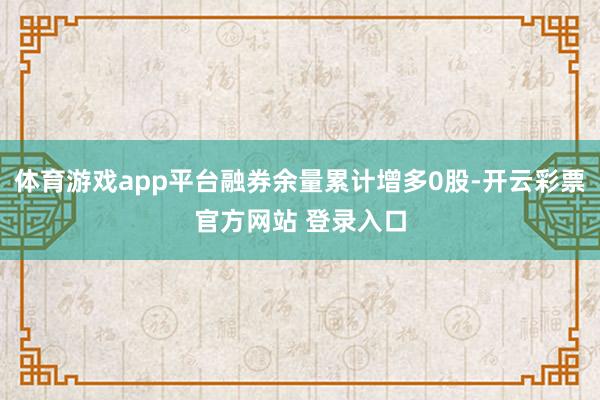 体育游戏app平台融券余量累计增多0股-开云彩票官方网站 登录入口