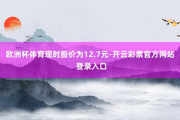 欧洲杯体育现时股价为12.7元-开云彩票官方网站 登录入口