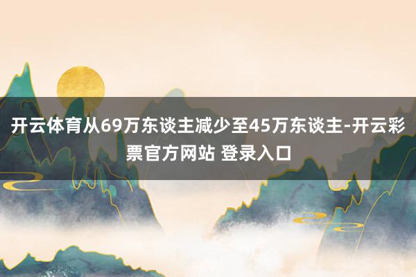 开云体育从69万东谈主减少至45万东谈主-开云彩票官方网站 登录入口