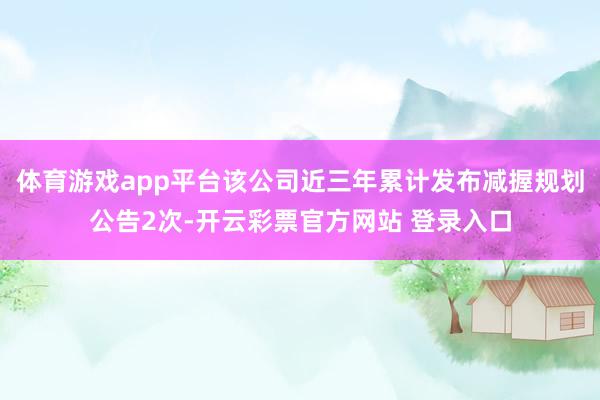 体育游戏app平台该公司近三年累计发布减握规划公告2次-开云彩票官方网站 登录入口