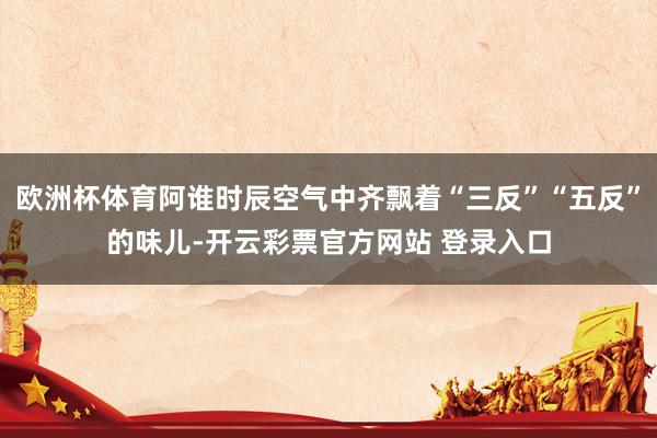 欧洲杯体育阿谁时辰空气中齐飘着“三反”“五反”的味儿-开云彩票官方网站 登录入口
