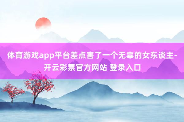 体育游戏app平台差点害了一个无辜的女东谈主-开云彩票官方网站 登录入口