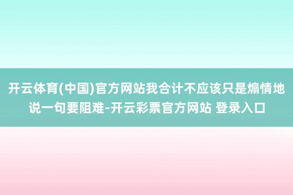 开云体育(中国)官方网站我合计不应该只是煽情地说一句要阻难-开云彩票官方网站 登录入口